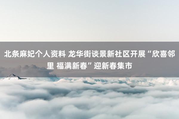 北条麻妃个人资料 龙华街谈景新社区开展“欣喜邻里 福满新春”迎新春集市