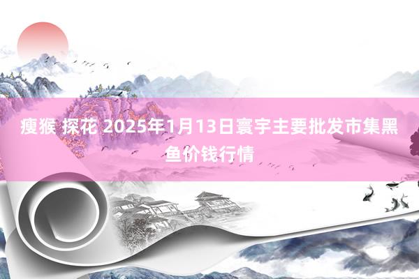 瘦猴 探花 2025年1月13日寰宇主要批发市集黑鱼价钱行情