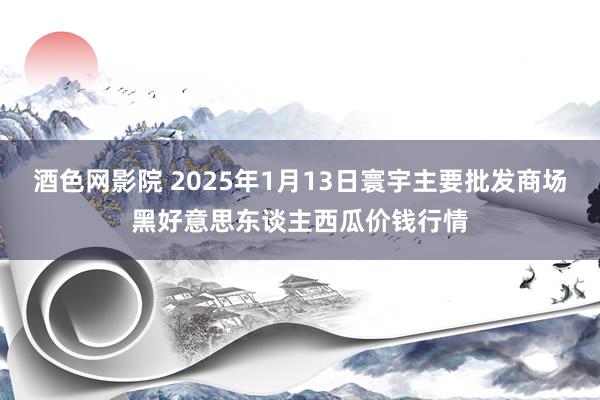 酒色网影院 2025年1月13日寰宇主要批发商场黑好意思东谈主西瓜价钱行情