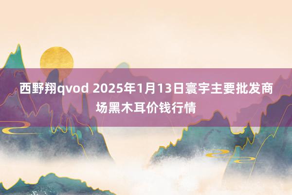 西野翔qvod 2025年1月13日寰宇主要批发商场黑木耳价钱行情