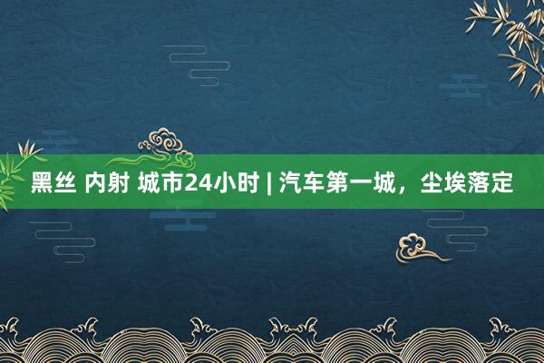 黑丝 内射 城市24小时 | 汽车第一城，尘埃落定