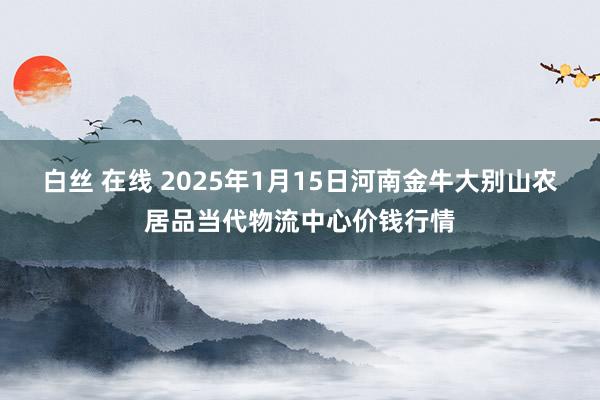 白丝 在线 2025年1月15日河南金牛大别山农居品当代物流中心价钱行情