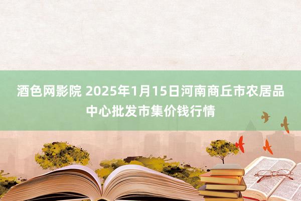 酒色网影院 2025年1月15日河南商丘市农居品中心批发市集价钱行情