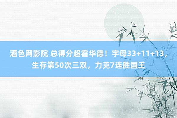 酒色网影院 总得分超霍华德！字母33+11+13，生存第50次三双，力克7连胜国王