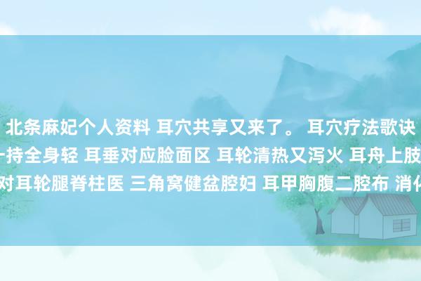 北条麻妃个人资料 耳穴共享又来了。 耳穴疗法歌诀 小小耳朵治百病 轻轻一持全身轻 耳垂对应脸面区 耳轮清热又泻火 耳舟上肢是兄弟 对耳轮腿脊柱医 三角窝健盆腔妇 耳甲胸腹二腔布 消化系统耳轮脚 泌尿艇