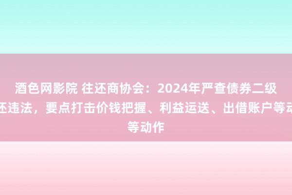 酒色网影院 往还商协会：2024年严查债券二级往还违法，要点打击价钱把握、利益运送、出借账户等动作